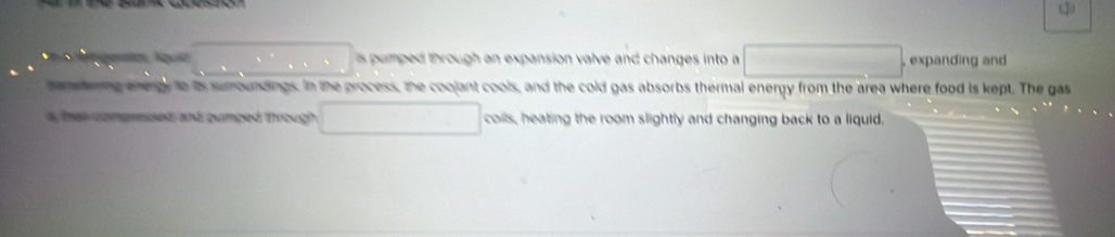 □  is pumped through an expansion valve and changes into a x=18/2 ,expanding and 
emdering energy to its sumoundings. in the process, the coojant cools, and the cold gas absorbs thermal energy from the area where food is kept. The gas 
i that compressed and pumped through coils, heating the room slightly and changing back to a liquid.