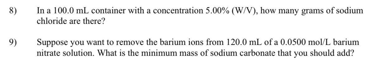 In a 100.0 mL container with a concentration 5.00% (W/V), how many grams of sodium 
chloride are there? 
9) Suppose you want to remove the barium ions from 120.0 mL of a 0.0500 mol/L barium 
nitrate solution. What is the minimum mass of sodium carbonate that you should add?