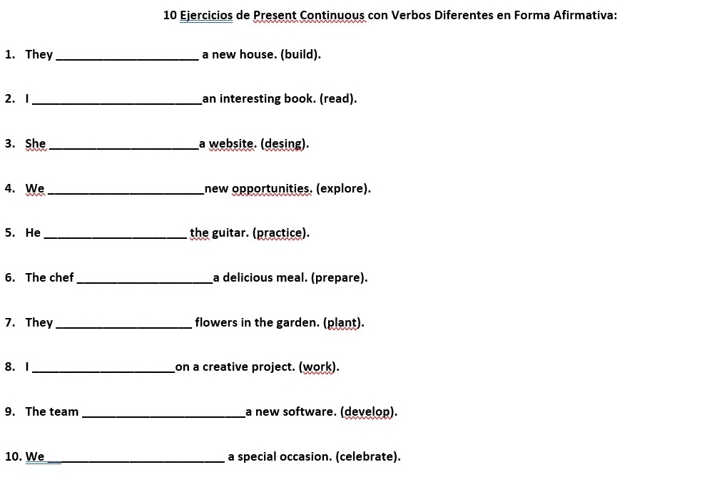 Ejercicios de Present Continuous con Verbos Diferentes en Forma Afirmativa: 
1. They_ a new house. (build). 
2. I_ an interesting book. (read). 
3. She _a website. (desing). 
4. We _new opportunities. (explore). 
5. He_ the guitar. (practice). 
6. The chef_ a delicious meal. (prepare). 
7. They _flowers in the garden. (plant). 
8. 1_ on a creative project. (work). 
9. The team _a new software. (develop). 
10. We_ a special occasion. (celebrate).