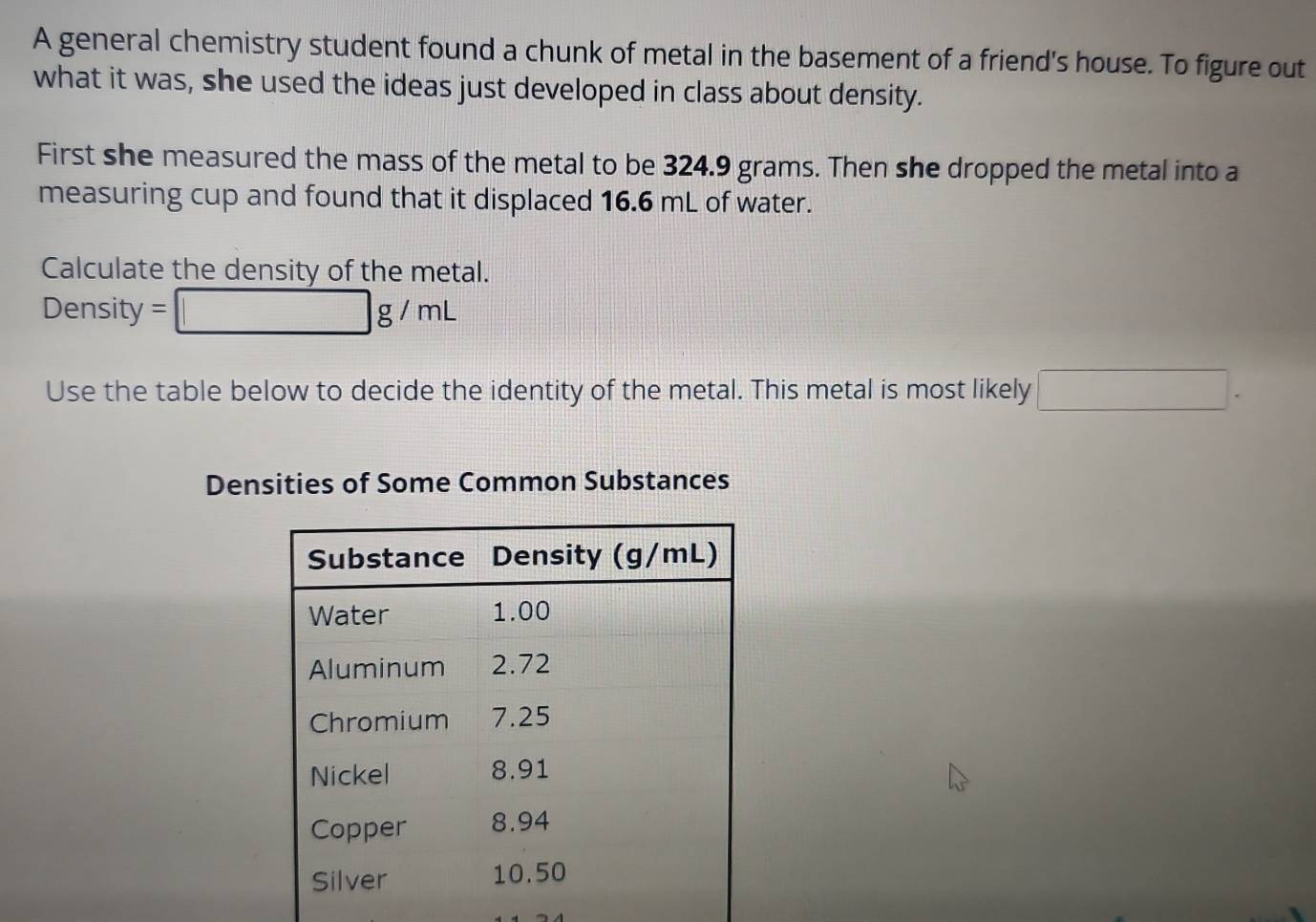 A general chemistry student found a chunk of metal in the basement of a friend's house. To figure out 
what it was, she used the ideas just developed in class about density. 
First she measured the mass of the metal to be 324.9 grams. Then she dropped the metal into a 
measuring cup and found that it displaced 16.6 mL of water. 
Calculate the density of the metal.
Density = □ g/mL
Use the table below to decide the identity of the metal. This metal is most likely □. 
Densities of Some Common Substances