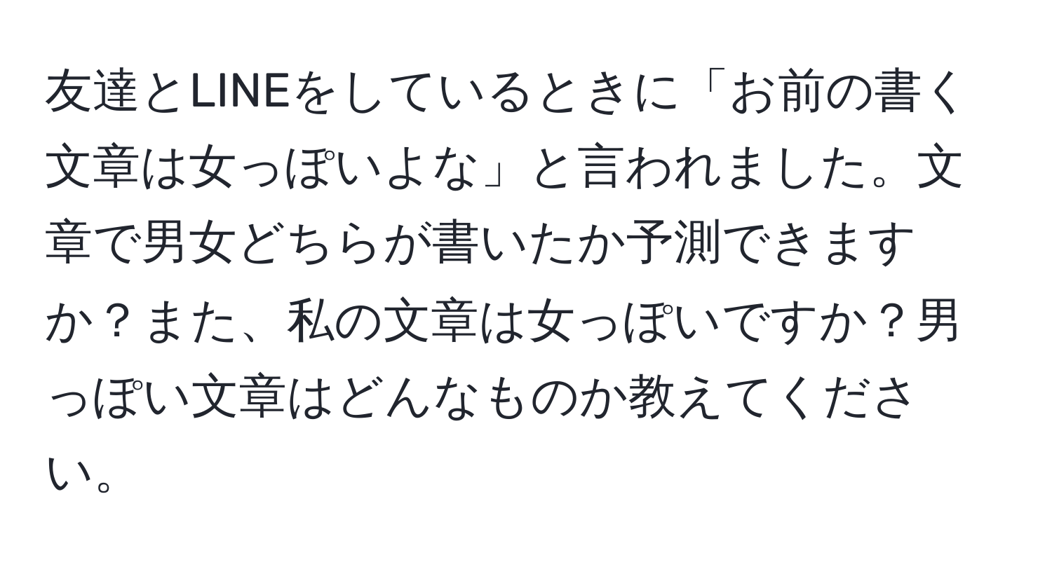 友達とLINEをしているときに「お前の書く文章は女っぽいよな」と言われました。文章で男女どちらが書いたか予測できますか？また、私の文章は女っぽいですか？男っぽい文章はどんなものか教えてください。