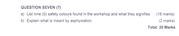 QUESTION SEVEN (7) 
a) List nine (9) safety colours found in the workshop and what they signifies. (18 marks) 
b) Explain what is meant by asphyxiation. (2 marks) 
Total: 20 Marks