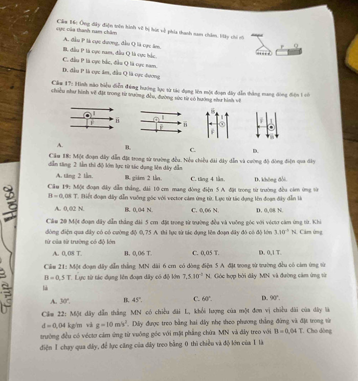 Ông dây điện trên hình vẽ bị hút về phía thanh nam châm. Hãy chỉ rõ
cực của thanh nam châm
A. đầu P là cực dương, đầu Q là cực âm.
P Q
B. đầu P là cực nam, đầu Q là cực bắc,
C. đầu P là cực bắc, đầu Q là cực nam.
D. đầu P là cực âm, đầu Q là cực dương
Câu 17: Hình nào biểu diễn đúng hướng lực từ tác dụng lên một đoạn dây dẫn thắng mang dòng điện 1 có
chiều như hình vẽ đặt trong từ trường đều, đường sức từ có hướng như hình vẽ
F
B
A.
B.
C.
D.
Câu 18: Một đoạn dây dẫn đặt trong từ trường đều. Nếu chiều dài dây dẫn và cường độ dòng điện qua dây
dẫn tăng 2 lần thì độ lớn lực từ tác dụng lên dây dẫn
A. tăng 2 lần. B. giảm 2 lần. C. tăng 4 lần. D. không đổi.
Cầu 19: Một đoạn dây dẫn thẳng, dài 10 cm mang dòng điện 5 A đặt trong từ trường đều cảm ứng từn
B=0.08T C. Biết đoạn dây dẫn vuỡng góc với vector cảm ứng từ. Lực từ tác dụng lên đoạn dây dẫn là
A. 0,02 N. B. 0, 04 N. C. 0,06 N. D. 0,08 N.
Cầu 20 Một đoạn dây dẫn thẳng dài 5 cm đặt trong từ trường đều và vuông góc với véctơ cảm ứng từ. Khi
đồng điện qua dây có có cường độ 0, 75 A thì lực từ tác dụng lên đoạn dây đó có độ lớn 3.10^(-3) 1 N. Cảm ứng
từ của từ trường có độ lớn
A. 0,08 T. B. 0,06 T. C. 0,05 T. D. 0,1 T.
Cầu 21: Một đoạn dây dẫn thẳng MN dài 6 cm có dòng điện 5 A đặt trong từ trường đều có cảm ứng từ
B=0,5T T. Lực từ tác dụng lên đoạn dây có độ lớn 7,5.10^(-2)N T. Góc hợp bởi dây MN và đường cảm ứng từ
là
a A. 30°. B. 45°. C. 60°. D. 90°.
Câu 22: Một dây dẫn thẳng MN có chiều dài L, khối lượng của một đơn vị chiều dài của dây là
d=0,04kg/m và g=10m/s^2. Dây được treo bằng hai dây nhẹ theo phương thằng đứng và đặt trong từ
trường đều có véctơ cảm ứng từ vuông góc với mặt phẳng chứa MN và dây treo với B=0.04T Cho dòng
điện Ⅰ chạy qua dây, để lực căng của dây treo bằng 0 thì chiều và độ lớn của I là