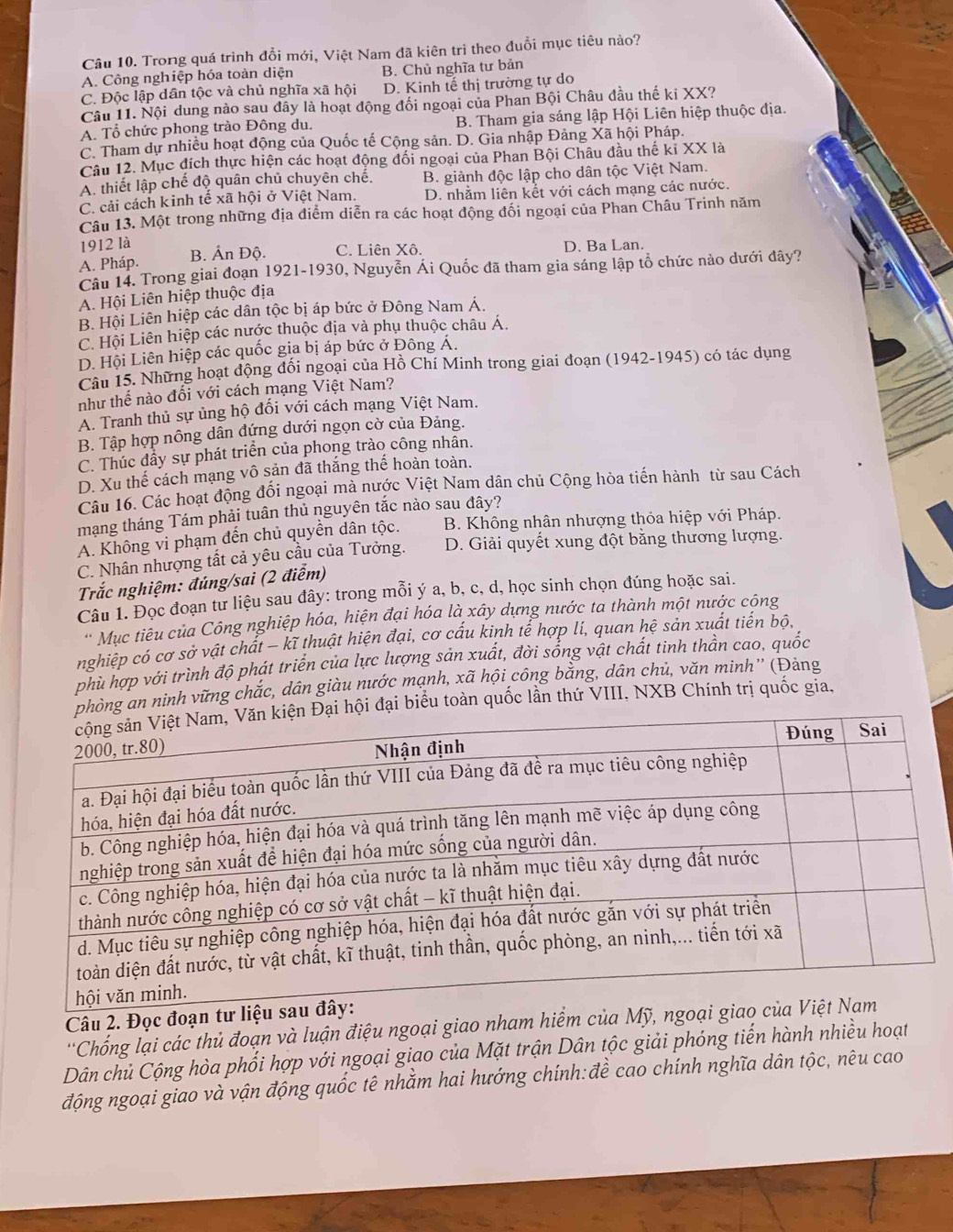 Trong quá trình đổi mới, Việt Nam đã kiên trì theo đuổi mục tiêu nào?
A. Công nghiệp hóa toàn diện B. Chủ nghĩa tư bản
C. Độc lập dân tộc và chủ nghĩa xã hội D. Kinh tế thị trường tự do
Câu 11. Nội dung nào sau đây là hoạt động đổi ngoại của Phan Bội Châu đầu thế ki XX?
A. Tổ chức phong trào Đông du. B. Tham gia sáng lập Hội Liên hiệp thuộc địa.
C. Tham dự nhiều hoạt động của Quốc tế Cộng sản. D. Gia nhập Đảng Xã hội Pháp.
Câu 12. Mục đích thực hiện các hoạt động đối ngoại của Phan Bội Châu đầu thế kỉ XX là
A. thiết lập chế độ quân chủ chuyên chế. B. giành độc lập cho dân tộc Việt Nam.
C. cải cách kinh tế xã hội ở Việt Nam. D. nhằm liên kết với cách mạng các nước.
Câu 13. Một trong những địa điểm diễn ra các hoạt động đổi ngoại của Phan Châu Trinh năm
1912 là
A. Pháp. B. Ấn Độ. C. Liên Xô. D. Ba Lan.
Câu 14. Trong giai đoạn 1921-1930, Nguyễn Ái Quốc đã tham gia sáng lập tổ chức nào dưới đây?
A. Hội Liên hiệp thuộc địa
B. Hội Liên hiệp các dân tộc bị áp bức ở Đông Nam Á.
C. Hội Liên hiệp các nước thuộc địa và phụ thuộc châu Á.
D. Hội Liên hiệp các quốc gia bị áp bức ở Đông A.
Câu 15. Những hoạt động đối ngoại của Hồ Chí Minh trong giai đoạn (1942-1945) có tác dụng
như thể nào đối với cách mạng Việt Nam?
A. Tranh thủ sự ủng hộ đối với cách mạng Việt Nam.
B. Tập hợp nông dân đứng dưới ngọn cờ của Đảng.
C. Thúc đầy sự phát triển của phong trào công nhân.
D. Xu thế cách mạng vô sản đã thắng thế hoàn toàn.
Câu 16. Các hoạt động đối ngoại mà nước Việt Nam dân chủ Cộng hòa tiến hành từ sau Cách
mạng tháng Tám phải tuân thủ nguyên tắc nào sau đây?
A. Không vi phạm đến chủ quyền dân tộc. B. Không nhân nhượng thỏa hiệp với Pháp.
C. Nhân nhượng tất cả yêu cầu của Tưởng. D. Giải quyết xung đột bằng thương lượng.
Trắc nghiệm: đúng/sai (2 điễm)
Câu 1. Đọc đoạn từ liệu sau đây: trong mỗi ý a, b, c, d, học sinh chọn đúng hoặc sai.
'Mục tiêu của Công nghiệp hóa, hiện đại hóa là xây dựng nước ta thành một nước cộng
nghiệp có cơ sở vật chất − kĩ thuật hiện đại, cơ cấu kinh tể hợp lí, quan hệ sản xuất tiến bộ,
phù hợp với trình độ phát triển của lực lượng sản xuất, đời sống vật chất tinh thần cao, quốc
òng an ninh vững chắc, dân giàu nước mạnh, xã hội công bằng, dân chủ, văn minh'' (Đảng
i đại biểu toàn quốc lần thứ VIII, NXB Chính trị quốc gia,
Câu 2. Đọc đoạ
*Chống lại các thủ đoạn và luận điệu ngoại giao nham hiểm của
Dân chủ Cộng hòa phối hợp với ngoại giao của Mặt trận Dân tộc giải phóng tiến hành nhiều hoạt
động ngoại giao và vận động quốc tê nhằm hai hướng chính:đề cao chính nghĩa dân tộc, nêu cao