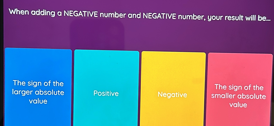 When adding a NEGATIVE number and NEGATIVE number, your result will be...
The sign of the The sign of the
larger absolute Positive Negative smaller absolute
value
value