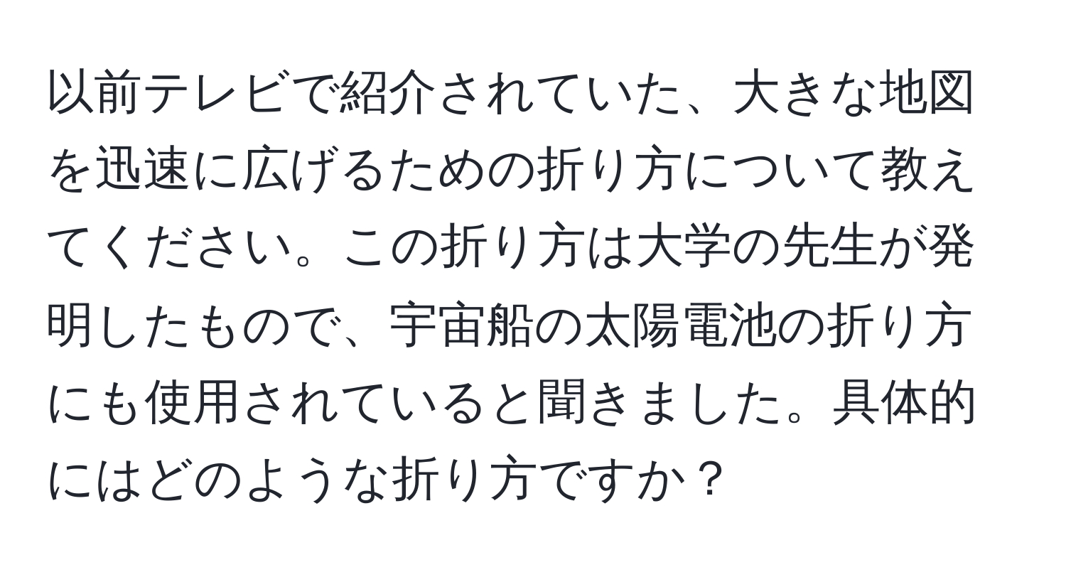 以前テレビで紹介されていた、大きな地図を迅速に広げるための折り方について教えてください。この折り方は大学の先生が発明したもので、宇宙船の太陽電池の折り方にも使用されていると聞きました。具体的にはどのような折り方ですか？