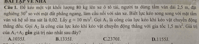 BAi Tập Về Nhà
Câu 1. Để kéo một vật khối lượng 80 kg lên xe ô tô tải, người ta dùng tấm ván dài 2,5 m, đặt
nghiêng 30° so với mặt đất phẳng ngang, làm cầu nối với sàn xe. Biết lực kéo song song với mặt tấm
ván và hệ số ma sát là 0,02. Lấy gapprox 10m/s^2. Gọi A_1 là công của lực kéo khi kéo vật chuyển động
thẳng đều. Gọi A_2 là công của lực kéo khi kéo vật chuyền động thẳng với gia tốc 1,5m/s^2. Giá trị
của A_1+A_2 gần giá trị nào nhất sau đây?
A. 1035J. B. 1335J. C. 2370J. D. 1155J.