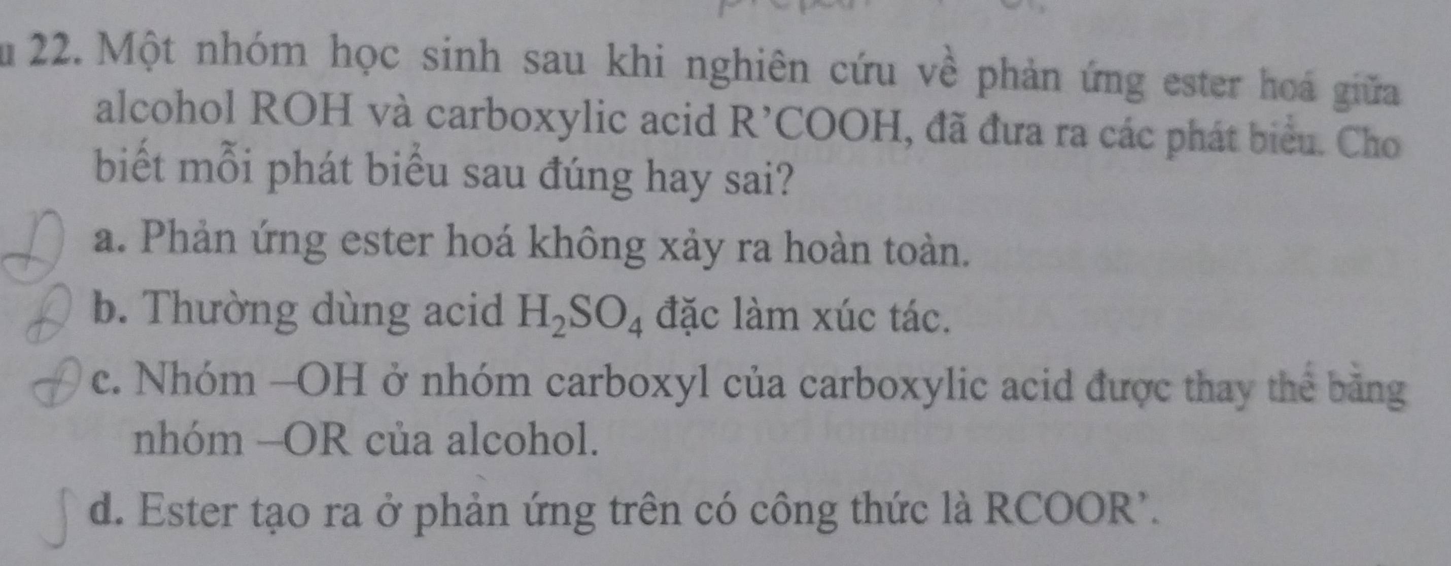 Ấu 22. Một nhóm học sinh sau khi nghiên cứu về phản ứng ester hoá giữa
alcohol ROH và carboxylic acid R’COOH, đã đưa ra các phát biểu. Cho
biết mỗi phát biểu sau đúng hay sai?
a. Phản ứng ester hoá không xảy ra hoàn toàn.
b. Thường dùng acid H_2SO_4 đặc làm xúc tác.
c. Nhóm -OH ở nhóm carboxyl của carboxylic acid được thay thể băng
nhóm —OR của alcohol.
d. Ester tạo ra ở phản ứng trên có công thức là RCOOR'.