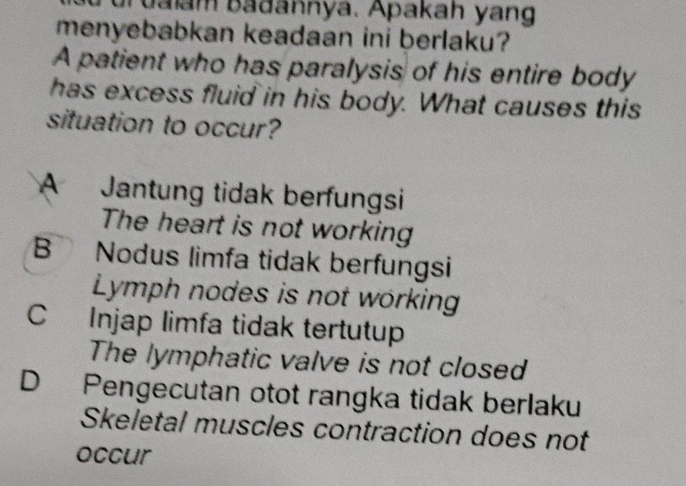 ualam badannya. Apakah yang
menyebabkan keadaan ini berlaku?
A patient who has paralysis of his entire body
has excess fluid in his body. What causes this
situation to occur?
A Jantung tidak berfungsi
The heart is not working
B Nodus limfa tidak berfungsi
Lymph nodes is not working
C Injap limfa tidak tertutup
The lymphatic valve is not closed
D Pengecutan otot rangka tidak berlaku
Skeletal muscles contraction does not
occur