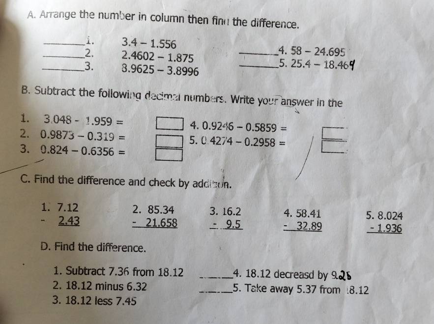 Arrange the number in column then find the difference.
_i. 3.4-1.556 4. 58-24.695
_2. 2.4602-1.875 __5. 25.4-18.46
_3. 8.9625-3.8996
B. Subtract the following decimal numbers. Write your answer in the
1. 3.048-1.959= 4. 0.9246-0.5859=
2. 0.9873-0.319= 5. 0.4274-0.2958=
3. 0.824-0.6356=
C. Find the difference and check by additon.
beginarrayr 1.7.12 -2.43 hline endarray beginarrayr 2.85.34 -21.658 hline endarray beginarrayr 3.16.2 -9.5 hline endarray beginarrayr 4.58.41 -32.89 hline endarray beginarrayr 5.8.024 -1.936 hline endarray
D. Find the difference.
1. Subtract 7.36 from 18.12 _4. 18.12 decreasd by 9
2. 18.12 minus 6.32 _5. Take away 5.37 from 8.12
3. 18.12 less 7.45