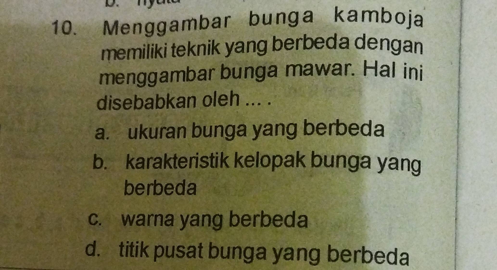 Menggambar bunga kamboja
memiliki teknik yang berbeda dengan
menggambar bunga mawar. Hal ini
disebabkan oleh ... .
a. ukuran bunga yang berbeda
b. karakteristik kelopak bunga yang
berbeda
c. warna yang berbeda
d. titik pusat bunga yang berbeda