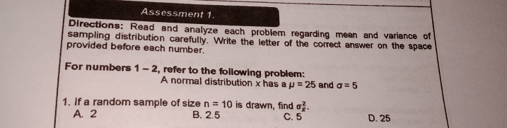 Assessment 1
Directions: Read and analyze each problem regarding mean and variance of
sampling distribution carefully.  Write the letter of the correct answer on the space
provided before each number.
For numbers 1-2 , refer to the following problem:
A normal distribution x has a mu =25 and sigma =5
1. If a random sample of size n=10 is drawn, find sigma _x^2
A. 2 B. 2.5 C. 5 D. 25