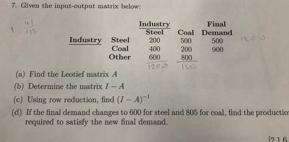 Given the input-output matrix below: 
Industry Final 
Steel Coal Demand 
Industry Steel 200 500
Coal 400
Other 600^ beginarrayr 500 200 800 hline endarray 900
(a) Find the Leotief matrix A
(b) Determine the matrix I-A
(c) Using row reduction, find (I-A)^-1
(d) If the final demand changes to 600 for steel and 805 for coal, find the productior 
required to satisfy the new final demand. 
[2 16