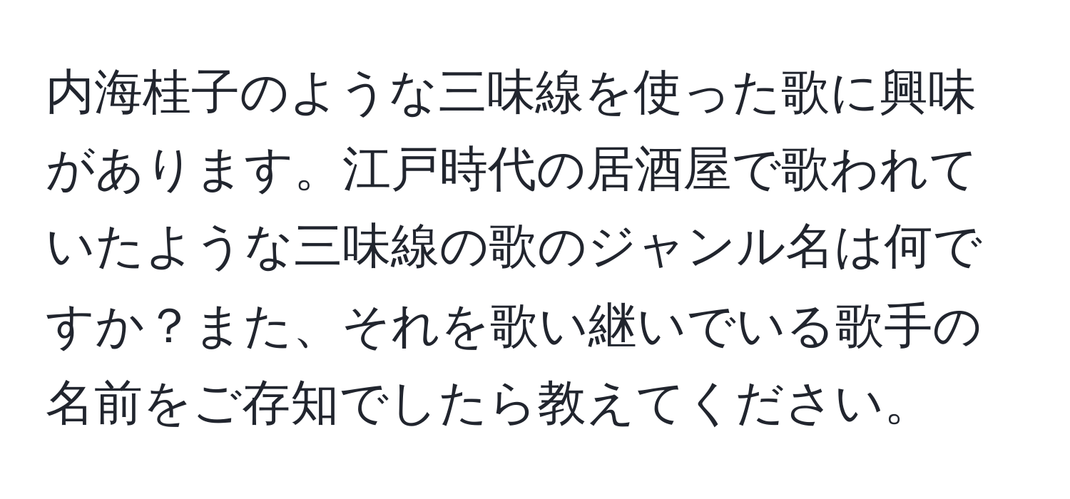 内海桂子のような三味線を使った歌に興味があります。江戸時代の居酒屋で歌われていたような三味線の歌のジャンル名は何ですか？また、それを歌い継いでいる歌手の名前をご存知でしたら教えてください。