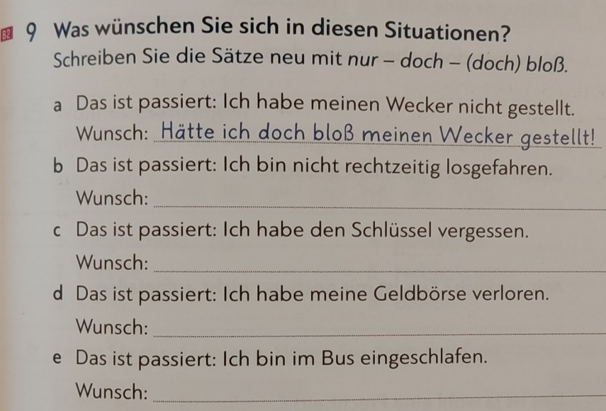 Was wünschen Sie sich in diesen Situationen? 
Schreiben Sie die Sätze neu mit nur - doch - (doch) bloß. 
a Das ist passiert: Ich habe meinen Wecker nicht gestellt. 
Wunsch: Hätte ich doch bloß meinen Wecker gestellt! 
b Das ist passiert: Ich bin nicht rechtzeitig losgefahren. 
Wunsch:_ 
c Das ist passiert: Ich habe den Schlüssel vergessen. 
Wunsch:_ 
d Das ist passiert: Ich habe meine Geldbörse verloren. 
Wunsch:_ 
e Das ist passiert: Ich bin im Bus eingeschlafen. 
Wunsch:_