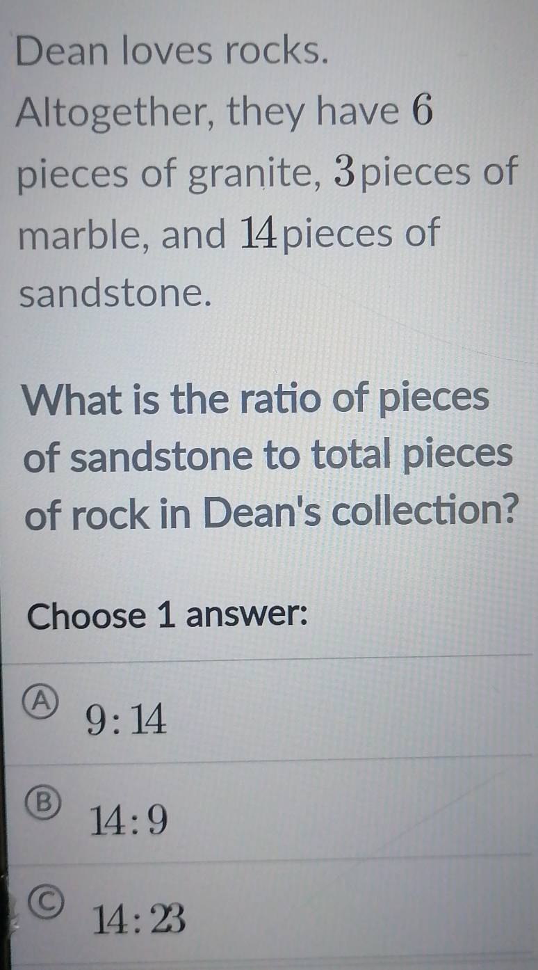 Dean loves rocks.
Altogether, they have 6
pieces of granite, 3pieces of
marble, and 14 pieces of
sandstone.
What is the ratio of pieces
of sandstone to total pieces
of rock in Dean's collection?
Choose 1 answer:
9:14
B 14:9
C 14:23