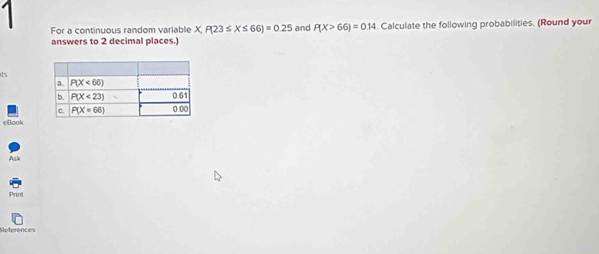 For a continuous random variable X,P(23≤ X≤ 66)=0.25 and P(X>66)=0.14 Calculate the following probabilities. (Round your
answers to 2 decimal places.)
ts
eBook
Ask
Print
References