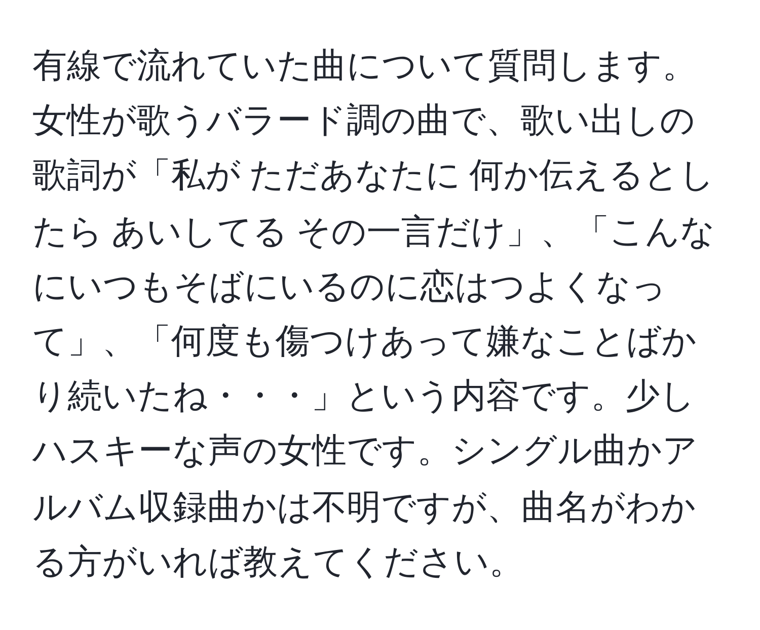 有線で流れていた曲について質問します。女性が歌うバラード調の曲で、歌い出しの歌詞が「私が ただあなたに 何か伝えるとしたら あいしてる その一言だけ」、「こんなにいつもそばにいるのに恋はつよくなって」、「何度も傷つけあって嫌なことばかり続いたね・・・」という内容です。少しハスキーな声の女性です。シングル曲かアルバム収録曲かは不明ですが、曲名がわかる方がいれば教えてください。