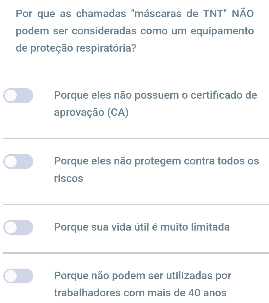 Por que as chamadas 'máscaras de TNT" NÃO
podem ser consideradas como um equipamento
de proteção respiratória?
Porque eles não possuem o certificado de
aprovação (CA)
Porque eles não protegem contra todos os
riscos
Porque sua vida útil é muito limitada
Porque não podem ser utilizadas por
trabalhadores com mais de 40 anos