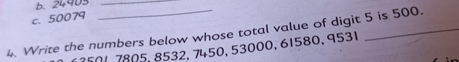 b. 24903 _
c. 50079
4. Write the numbers below whose total value of digit 5 is 500.
7 2 5 0 17805. 8532, 7450, 53000, 61580, 9531