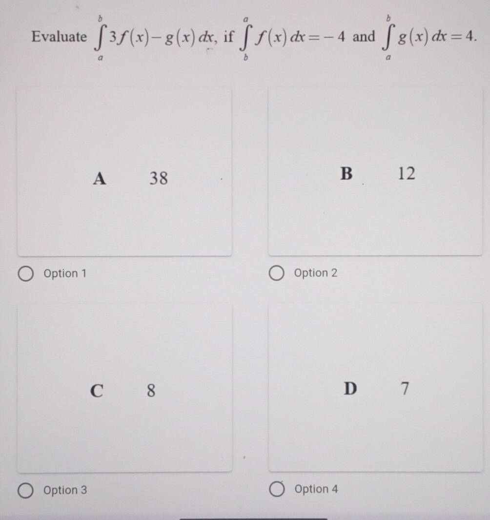 Evaluate ∈tlimits _a^b3f(x)-g(x)dx if ∈tlimits _b^af(x)dx=-4 and ∈tlimits _a^bg(x)dx=4.
A 38 B 12
Option 1 Option 2
C 8
D 7
Option 3 Option 4