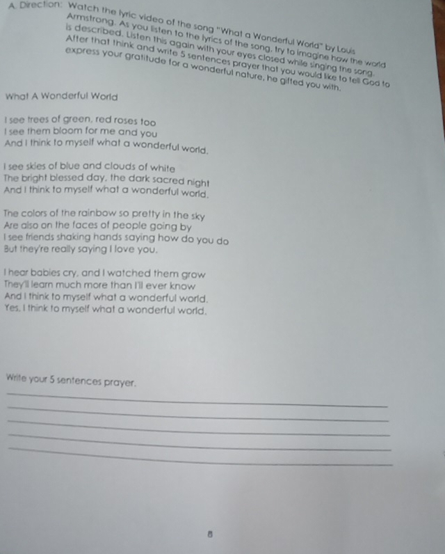 Direction: Watch the lyric video of the song "What a Wonderful World" by Loui 
Armstrong. As you listen to the lyrics of the song, try to imagine how the world 
is described. Listen this again with your eyes closed while singing the song 
After that think and write 5 sentences prayer that you would like to tell God to 
express your gratitude for a wonderful nature, he gifted you with, 
What A Wonderful World 
I see trees of green, red roses too 
I see them bloom for me and you 
And I think to myself what a wonderful world. 
I see skies of blue and clouds of white 
The bright blessed day, the dark sacred night 
And I think to myself what a wonderful world. 
The colors of the rainbow so pretty in the sky 
Are also on the faces of people going by 
I see friends shaking hands saying how do you do 
But they're really saying I love you. 
I hear babies cry, and I watched them grow 
They'll learn much more than I'll ever know 
And I think to myself what a wonderful world. 
Yes. I think to myself what a wonderful world. 
_ 
Write your 5 sentences prayer. 
_ 
_ 
_ 
_