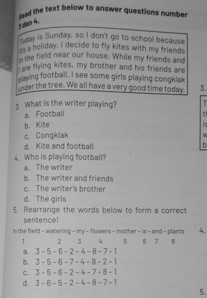 Read the text below to answer questions number
3dan 4.
Today is Sunday, so I don't go to school because
it's a holiday. I decide to fly kites with my friends
in the field near our house. While my friends and
I are flying kites, my brother and his friends are
playing football. I see some girls playing congklak
under the tree. We all have a very good time today. 3.
3. What is the writer playing?
T
a. Football t
b. Kite is
c. Congklak
d. Kite and football
b
4. Who is playing football?
a. The writer
b. The writer and friends
c. The writer's brother
d. The girls
5. Rearrange the words below to form a correct
sentence!
In the field - watering - my - flowers - mother - is - and - plants 4.
1 2 3 4 5 6 7 8
a. 3-5-6-2-4-8-7-1
b. 3-5-6-7-4-8-2-1
C. 3-5-6-2-4-7-8-1
d. 3-6-5-2-4-8-7-1
5.