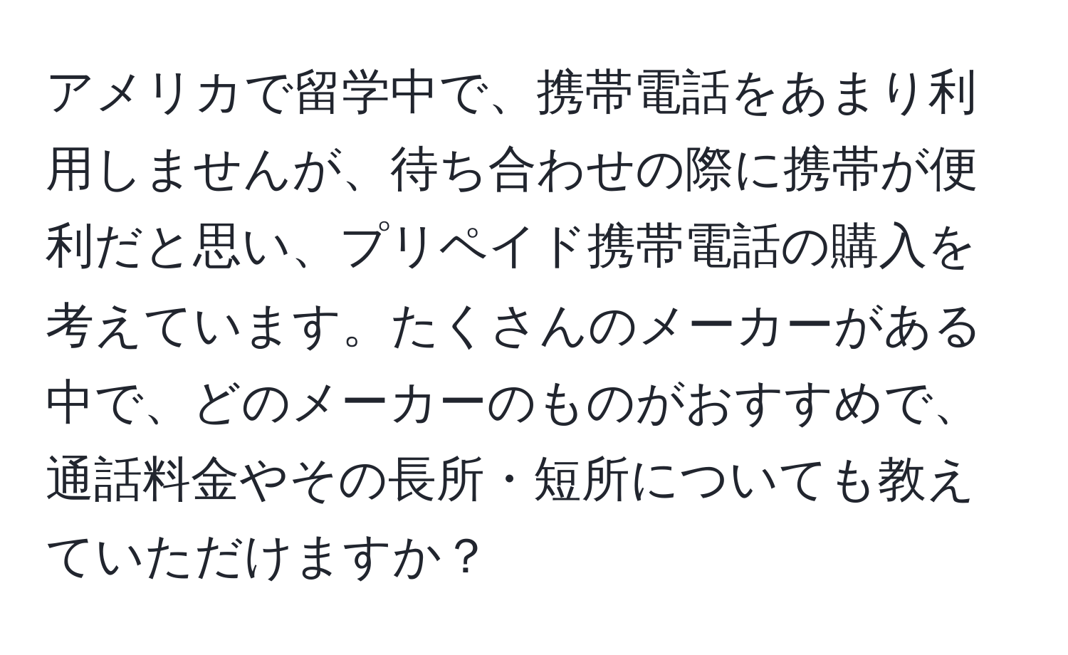 アメリカで留学中で、携帯電話をあまり利用しませんが、待ち合わせの際に携帯が便利だと思い、プリペイド携帯電話の購入を考えています。たくさんのメーカーがある中で、どのメーカーのものがおすすめで、通話料金やその長所・短所についても教えていただけますか？