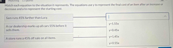 Matching 1.5 points
Match each equation to the situation it represents. The equations use y to represent the final cost of an item after an increase or
decrease and x to represent the starting cost.
Sam runs 45% farther than Lucy.
^
y=1.55x
A car dealership marks up all cars 55% before it
sells them. y=0.45x
A store runs a 45% off sale on all items. y=1.45x
y=0.55x