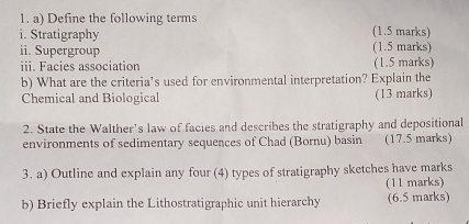 Define the following terms 
i. Stratigraphy (1.5 marks) 
ii. Supergroup (1.5 marks) 
iii. Facies association (1.5 marks) 
b) What are the criteria’s used for environmental interpretation? Explain the 
Chemical and Biological (13 marks) 
2. State the Walther's law of facies and describes the stratigraphy and depositional 
environments of sedimentary sequences of Chad (Bornu) basin (17.5 marks) 
3. a) Outline and explain any four (4) types of stratigraphy sketches have marks 
(11 marks) 
b) Briefly explain the Lithostratigraphic unit hierarchy (6.5 marks)