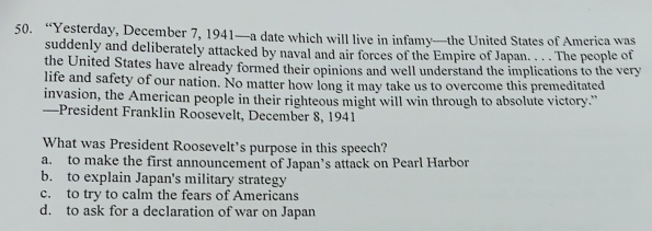 “Yesterday, December 7, 1941—a date which will live in infamy—the United States of America was
suddenly and deliberately attacked by naval and air forces of the Empire of Japan. . . . The people of
the United States have already formed their opinions and well understand the implications to the very
life and safety of our nation. No matter how long it may take us to overcome this premeditated
invasion, the American people in their righteous might will win through to absolute victory."
—President Franklin Roosevelt, December 8, 1941
What was President Roosevelt’s purpose in this speech?
a. to make the first announcement of Japan’s attack on Pearl Harbor
b. to explain Japan's military strategy
c. to try to calm the fears of Americans
d. to ask for a declaration of war on Japan