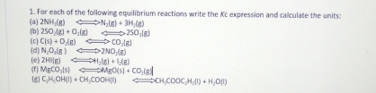 For each of the following equilibrium reactions write the Kc expression and calculate the units: 
(a) 2NH_3(g)Longleftrightarrow N_2(g)+3H_2(g)
(b) 2SO_2(g)+O_2(g)Longleftrightarrow 2SO_2(g)
(c) C(s)+O_2(g)Longleftrightarrow CO_2(g)
(d) N_2O_4(g)Longleftrightarrow 2NO_2(g)
(f) (e) 2HI(g)Longleftrightarrow 4H_2(g)+I_2(g)
MgCO_2(s)Longleftrightarrow MgO(s)+CO_2(g)
[g] C_2H_5OH(l)+CH_3COOH(l) Rightarrow CH_3COOC_2H_5(l)+H_2O(l)