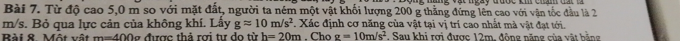 Từ độ cao 5,0 m so với mặt đất, người ta ném một vật khối lượng 200 g thằng đứng lên cao với vận tốc đầu là 2
m/s. Bỏ qua lực cản của không khí. Lấy gapprox 10m/s^2. Xác định cơ năng của vật tại vị trí cao nhất mà vật đạt tới. 
Rài & Một vật m=400g được thả rợi tư do từ h=20m Chọ g=10m/s^2. Sau khi rơi được 12m, động năng của vật bằng
