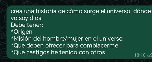 crea una historia de cómo surge el universo, dónde
yo soy dios
Debe tener:
*Origen
*Misión del hombre/mujer en el universo
*Que deben ofrecer para complacerme
*Que castigos he tenido con otros
18:18