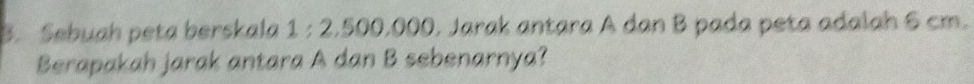 Sebuah peta berskala 1 : 2.500,000, Jarak antara A dan B pada peta adalah 6 cm. 
Berapakah jarak antara A dan B sebenarnya?