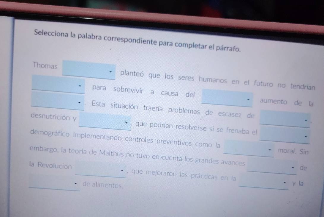 Selecciona la palabra correspondiente para completar el párrafo. 
Thomas planteó que los seres humanos en el futuro no tendrían 
para sobrevivir a causa del aumento de la 
Esta situación traería problemas de escasez de 
desnutrición y _, que podrían resolverse si se frenaba el_ 
demográfico implementando controles preventivos como la_ 
moral. Sin 
embargo, la teoría de Malthus no tuvo en cuenta los grandes avances de 
la Revolución _, que mejoraron las prácticas en la_ 
_de alimentos. 
_ 
y la