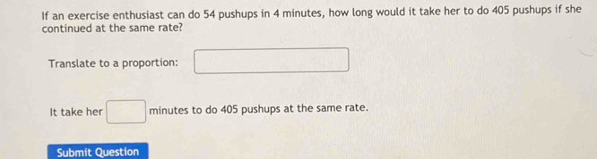 If an exercise enthusiast can do 54 pushups in 4 minutes, how long would it take her to do 405 pushups if she 
continued at the same rate? 
Translate to a proportion: □ 
It take her □ minutes to do 405 pushups at the same rate. 
Submit Question