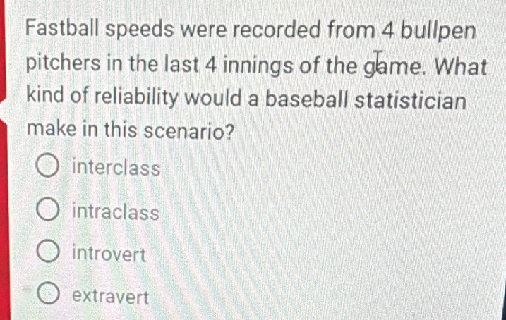 Fastball speeds were recorded from 4 bullpen
pitchers in the last 4 innings of the game. What
kind of reliability would a baseball statistician
make in this scenario?
interclass
intraclass
introvert
extravert