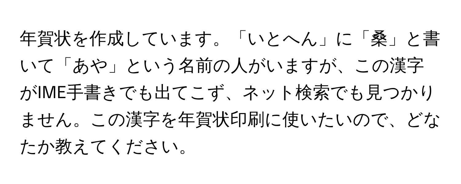 年賀状を作成しています。「いとへん」に「桑」と書いて「あや」という名前の人がいますが、この漢字がIME手書きでも出てこず、ネット検索でも見つかりません。この漢字を年賀状印刷に使いたいので、どなたか教えてください。