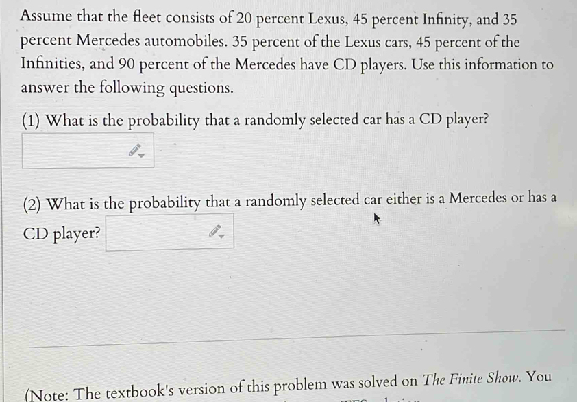 Assume that the fleet consists of 20 percent Lexus, 45 percent Infinity, and 35
percent Mercedes automobiles. 35 percent of the Lexus cars, 45 percent of the 
Infinities, and 90 percent of the Mercedes have CD players. Use this information to 
answer the following questions. 
(1) What is the probability that a randomly selected car has a CD player? 
(2) What is the probability that a randomly selected car either is a Mercedes or has a 
CD player? □ 
(Note: The textbook's version of this problem was solved on The Finite Show. You