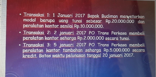 Transaksi 1: 1 Januari 2017 Bapak Budiman menyetorkan 
modal berupa uang tunai sebesar Rp.20.000.000 dan 
peralatan kantor senilai Rp.10.000.000. 
. Transaksi 2: 2 januari 2017 PO Trans Perkasa membeli 
peralatan kantor seharga Rp.2.000.000 secara tunai. 
Transaksi 3: 5 januari 2017 PO Trans Perkasa membeli 
peralatan kantor tambahan seharga Rp.5.000.000 secara 
kredit. Batas waktu pelunasan tanggal 20 januari 2017.