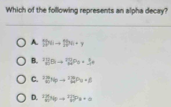 Which of the following represents an alpha decay?
A _(28)^(00)Nito _(28)^(90)Ni+y
B. ^212_83Bito _(84)^(212)Po+_(-1)^9e
C. ^239_90Npto _(94)^(239)Pu+beta
D. _(93)^(235)Npto _(91)^(231)Pa+alpha