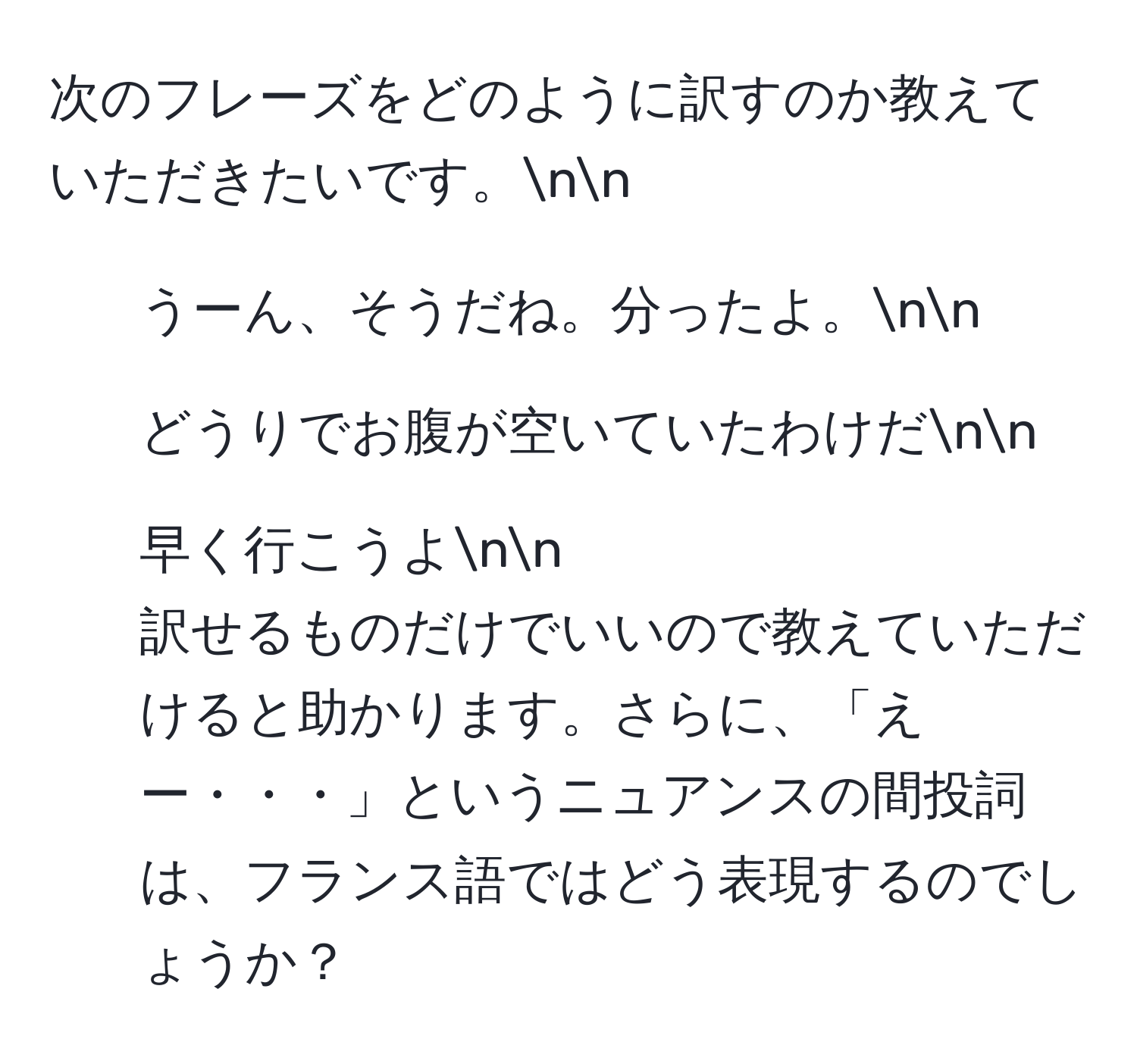 次のフレーズをどのように訳すのか教えていただきたいです。nn
1. うーん、そうだね。分ったよ。nn
2. どうりでお腹が空いていたわけだnn
3. 早く行こうよnn
訳せるものだけでいいので教えていただけると助かります。さらに、「えー・・・」というニュアンスの間投詞は、フランス語ではどう表現するのでしょうか？