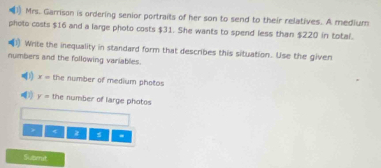 Mrs. Garrison is ordering senior portraits of her son to send to their relatives. A medium 
photo costs $16 and a large photo costs $31. She wants to spend less than $220 in total. 
) Write the inequality in standard form that describes this situation. Use the given 
numbers and the following variables.
x= the number of medium photos 
(1) y= the number of large photos 
> < 2 . 
Submit