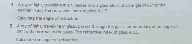 A ray of light, travelling in air, passes into a glass block at an angle of 65° to the 
normal in air. The refractive index of glass is 1.5. 
Calculate the angle of refraction. 
2 A ray of light, travelling in glass, passes through the glass—air boundary at an angle of
25° to the normal in the glass. The refractive index of glass is 1.5. 
Calculate the angle of refraction.