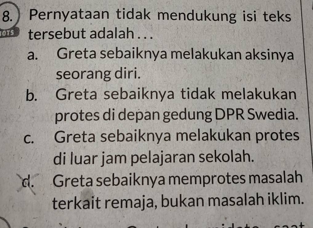 Pernyataan tidak mendukung isi teks
OTS tersebut adalah . . .
a. Greta sebaiknya melakukan aksinya
seorang diri.
b. Greta sebaiknya tidak melakukan
protes di depan gedung DPR Swedia.
c. Greta sebaiknya melakukan protes
di luar jam pelajaran sekolah.
d. Greta sebaiknya memprotes masalah
terkait remaja, bukan masalah iklim.