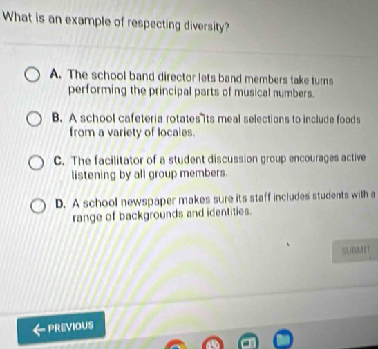 What is an example of respecting diversity?
A. The school band director lets band members take turns
performing the principal parts of musical numbers.
B. A school cafeteria rotates its meal selections to include foods
from a variety of locales.
C. The facilitator of a student discussion group encourages active
listening by all group members.
D. A school newspaper makes sure its staff includes students with a
range of backgrounds and identities.
SUBMIT
PREVIOUS