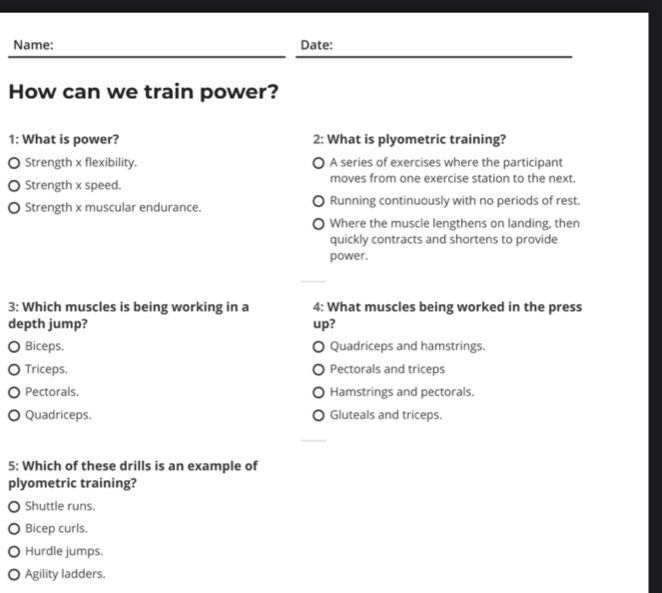 Name: Date:
How can we train power?
1: What is power? 2: What is plyometric training?
Strength x flexibility. A series of exercises where the participant
Strength x speed. moves from one exercise station to the next.
。 Strength x muscular endurance. Running continuously with no periods of rest.
Where the muscle lengthens on landing, then
quickly contracts and shortens to provide
power.
3: Which muscles is being working in a 4: What muscles being worked in the press
depth jump? up?
Biceps. Quadriceps and hamstrings.
Triceps. Pectorals and triceps
Pectorals. Hamstrings and pectorals.
Quadriceps. Gluteals and triceps.
5: Which of these drills is an example of
plyometric training?
Shuttle runs.
Bicep curls.
Hurdle jumps.
O Agility ladders.