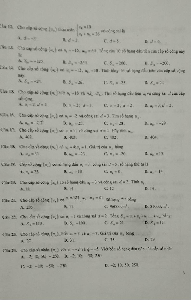 Cho cấp số cộng (u_n) thóa mãn beginarrayl u_4=10 u_4+u_6=26endarray. có công sai là
A. d=-3. B. d=3. C. d=5. D. d=6.
Câu 13. Cho cấp số cộng (u_1,) có u_5=-15,u_20=60. Tổng của 10 số hạng đầu tiên của cấp số cộng này
là:
A. S_10=-125 B. S_10=-250. C. S_10=200. D. S_10=-200.
Câu 14. Cho cấp số cộng (u_n) có u_4=-12,u_14=18. Tính tổng 16 số hạng đầu tiên của cấp số cộng
này.
A. S_16=-24. B. S_16=26. C. S_16=-25. D. S_16=24.
Câu 15. Cho cấp số cộng (u_n) biết u_5=18 và 4S_n=S_2n. Tìm số hạng đầu tiên 4 và công sai đ của cấp
số cộng
A. u_1=2;d=4. B. u_1=2;d=3. C. u_1=2;d=2. D. u_1=3;d=2.
Câu 16. Cho cấp số cộng (u_n) có u_1=-2 và công sai d=3. Tim số hạng u_10.
A. u_10=-2.3^9. B. u_10=25. C. u_10=28. D. u_10=-29.
Câu 17. Cho cấp số cộng (u_n) có u_1=11 và công sai d=4. Hãy tính u_99.
A. 401. B. 403 . C. 402 . D. 404 .
Câu 18. Cho cấp số cộng (u_n) có u_1=4;u_2=1 Giá trị của u_10 bǎng
A. u_10=31. B. u_10=-23. C. u_10=-20. D. u_10=15.
Câu 19. Cấp số cộng (u_n) có số hạng đầu u_1=3 , công sai d=5 , số hạng thứ tư là
A. u_4=23. B. u_4=18. C. u_4=8. D. u_4=14.
Câu 20. Cho cấp số cộng (u_i) có số hạng đầu u_t=3 và công sai d=2. Tính u_5.
A Ⅲ1. B. 15 C. 12 . D. 1 4 .
Câu 21. Cho cấp số cộng (u_n) có u_1=123,u_3-u_15=84. Số hạng u_17 bàng
A.. 235 . B. 11 C. 96000cm^3. D. 8 1000cm^3.
Câu 22. Cho cấp số cộng (u_n) có u_1=1 và công sai d=2.  Tổng S_10=u_1+u_2+u_3.....+u_10 bàng:
A. S_10=110. B. S_10=100. C. S_10=21. D. S_10=19.
Câu 23. Cho cấp số cộng (y_n) , biết u_2=3 và u_4=7 Giả trị của u_15 bằng
A. 27 . B. 31. C. 35 . D. 29 .
Câu 24. Cho cấp số nhân (u_n) với u_1=-2 và q=-5 Viết bốn số hạng đầu tiên của cấp số nhân.
A. -2; 10; 50; - 250. B. -2; 10; - 50; 250.
C. -2; -10; - 50; - 250. D. -2; 10; 50; 250.
3