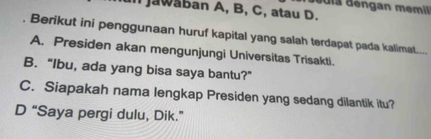 la d engan memil 
Il Jawaban A, B, C, atau D.
. Berikut ini penggunaan huruf kapital yang salah terdapat pada kalimat....
A. Presiden akan mengunjungi Universitas Trisakti.
B. “Ibu, ada yang bisa saya bantu?”
C. Siapakah nama lengkap Presiden yang sedang dilantik itu?
D “Saya pergi dulu, Dik.”